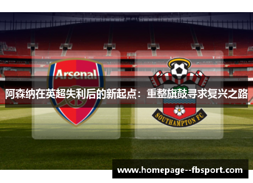阿森纳在英超失利后的新起点：重整旗鼓寻求复兴之路
