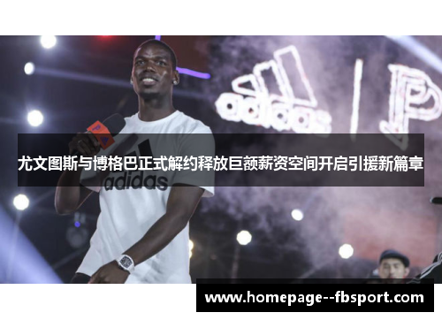 尤文图斯与博格巴正式解约释放巨额薪资空间开启引援新篇章