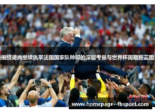围绕德尚继续执掌法国国家队帅印的深层考量与世界杯周期新蓝图